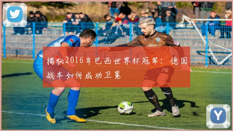 揭秘2016年巴西世界杯冠军:德国战车如何成功卫冕