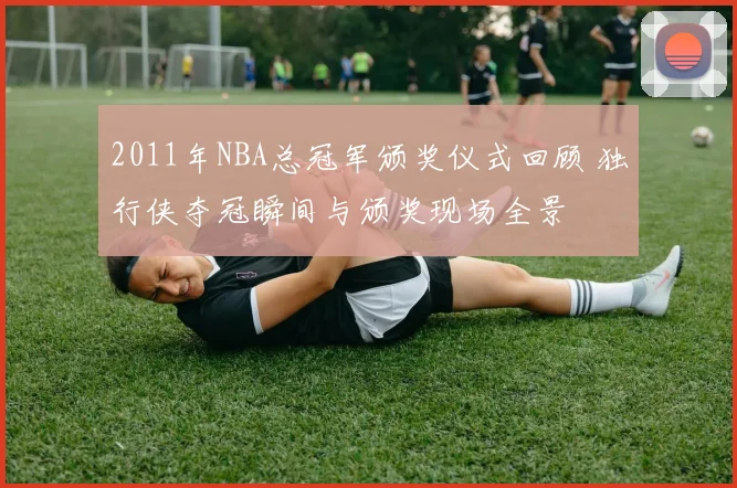 2011年NBA总冠军颁奖仪式回顾 独行侠夺冠瞬间与颁奖现场全景