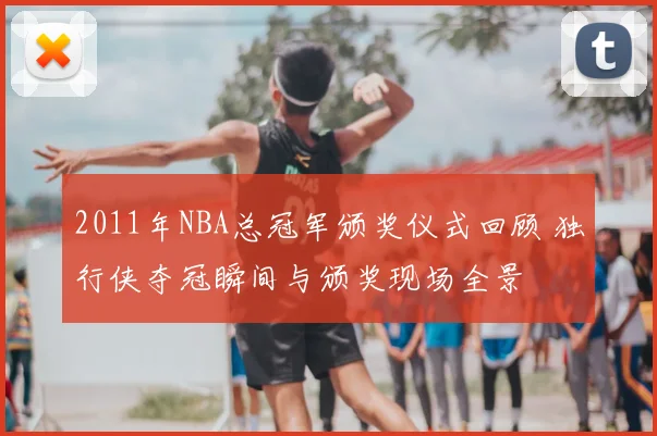 2011年NBA总冠军颁奖仪式回顾 独行侠夺冠瞬间与颁奖现场全景